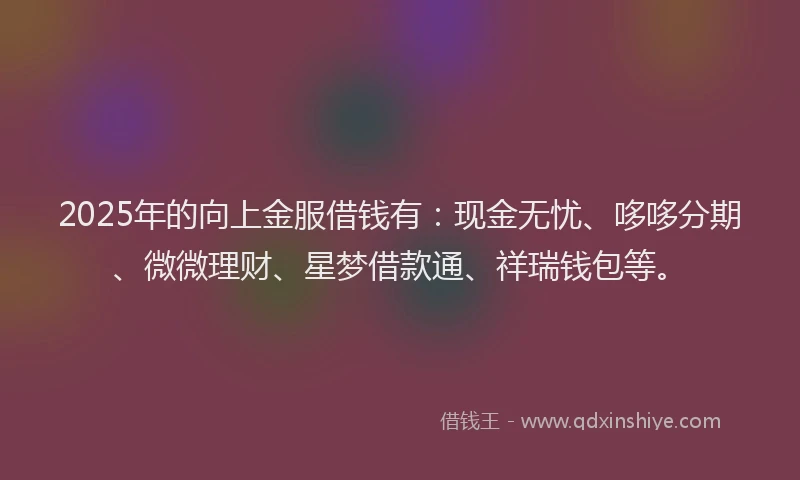 2025年的向上金服借钱有：现金无忧、哆哆分期、微微理财、星梦借款通、祥瑞钱包等。