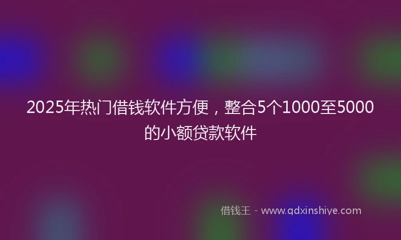 2025年热门借钱软件方便，整合5个1000至5000的小额贷款软件