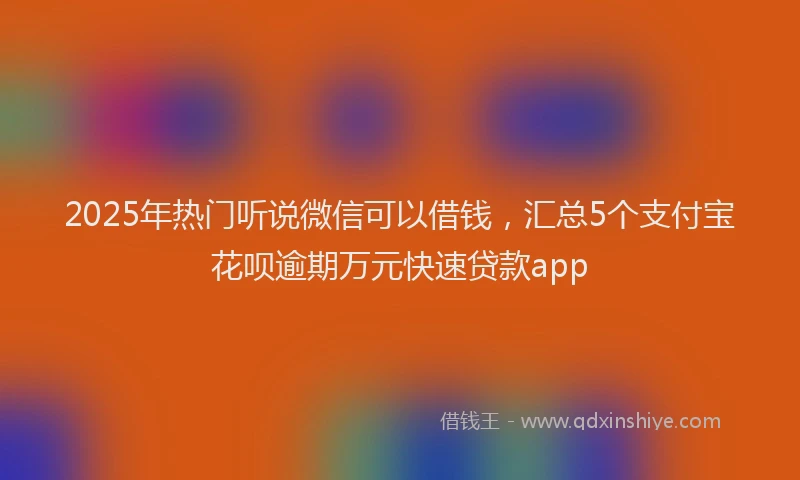 2025年热门听说微信可以借钱，汇总5个支付宝花呗逾期万元快速贷款app