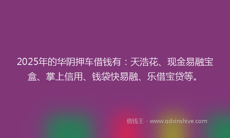 2025年的华阴押车借钱有：天浩花、现金易融宝盒、掌上信用、钱袋快易融、乐借宝贷等。