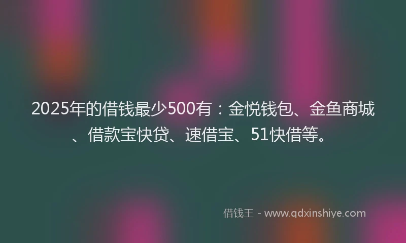 2025年的借钱最少500有：金悦钱包、金鱼商城、借款宝快贷、速借宝、51快借等。