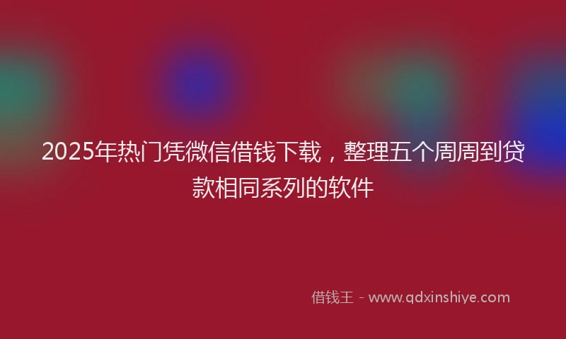 2025年热门凭微信借钱下载，整理五个周周到贷款相同系列的软件