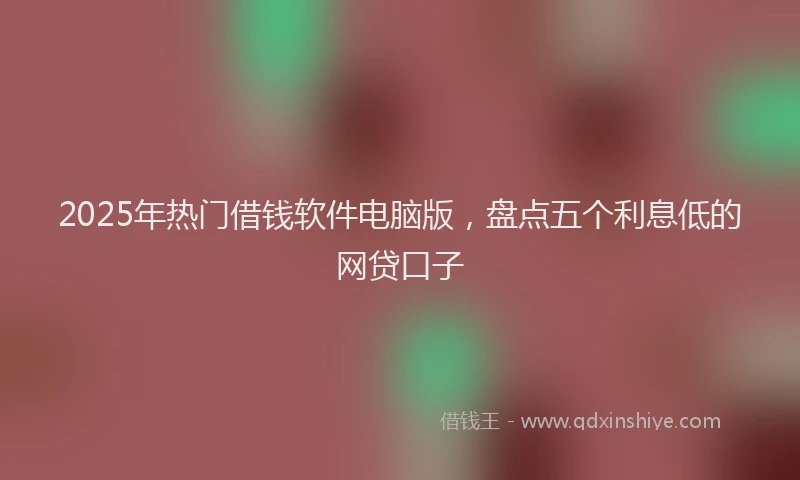 2025年热门借钱软件电脑版，盘点五个利息低的网贷口子