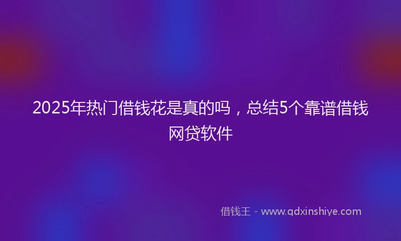 2025年热门借钱花是真的吗，总结5个靠谱借钱网贷软件