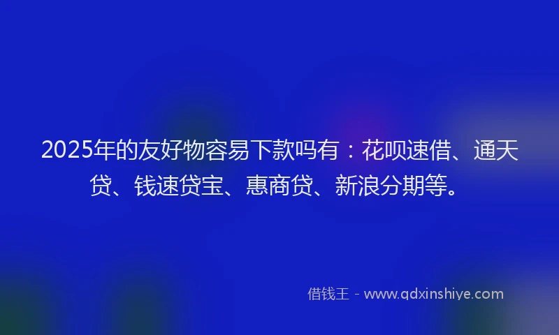2025年的友好物容易下款吗有：花呗速借、通天贷、钱速贷宝、惠商贷、新浪分期等。
