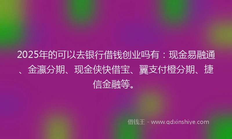 2025年的可以去银行借钱创业吗有：现金易融通、金瀛分期、现金侠快借宝、翼支付橙分期、捷信金融等。