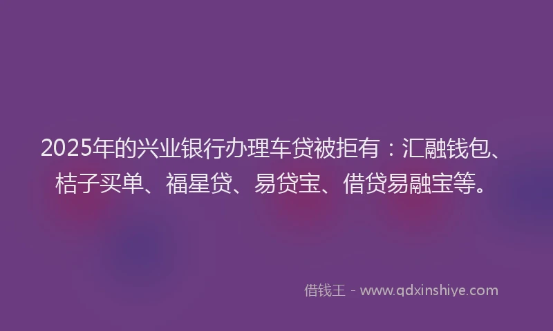 2025年的兴业银行办理车贷被拒有：汇融钱包、桔子买单、福星贷、易贷宝、借贷易融宝等。