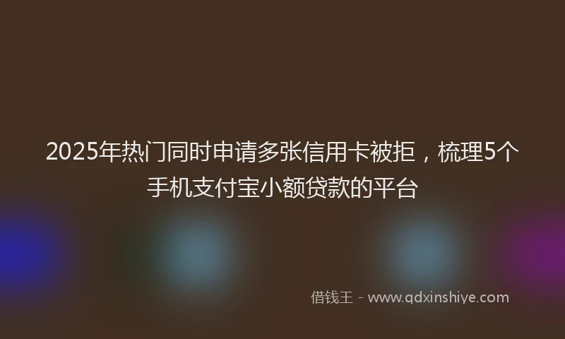 2025年热门同时申请多张信用卡被拒，梳理5个手机支付宝小额贷款的平台