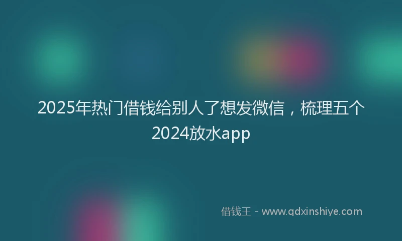 2025年热门借钱给别人了想发微信，梳理五个2024放水app