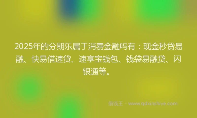 2025年的分期乐属于消费金融吗有：现金秒贷易融、快易借速贷、速享宝钱包、钱袋易融贷、闪银通等。