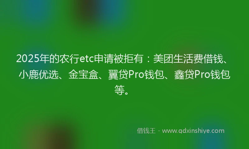 2025年的农行etc申请被拒有：美团生活费借钱、小鹿优选、金宝盒、翼贷Pro钱包、鑫贷Pro钱包等。