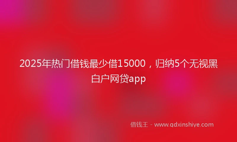 2025年热门借钱最少借15000，归纳5个无视黑白户网贷app