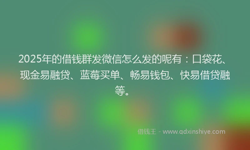 2025年的借钱群发微信怎么发的呢有：口袋花、现金易融贷、蓝莓买单、畅易钱包、快易借贷融等。