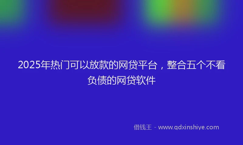 2025年热门可以放款的网贷平台，整合五个不看负债的网贷软件