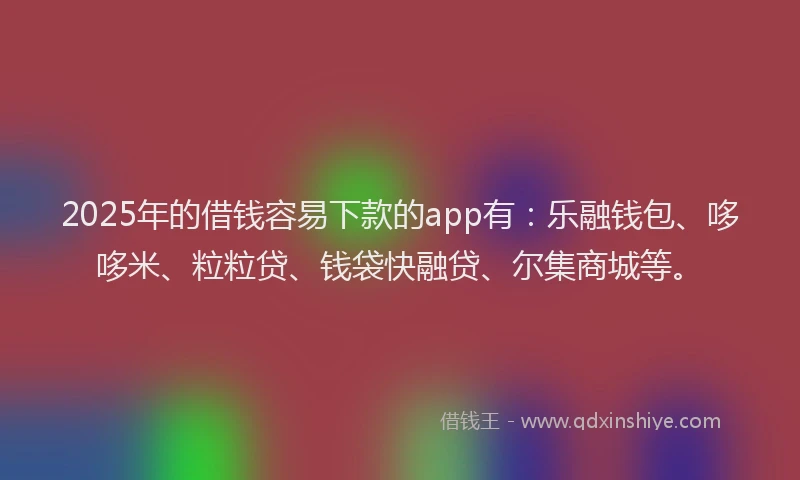 2025年的借钱容易下款的app有：乐融钱包、哆哆米、粒粒贷、钱袋快融贷、尔集商城等。