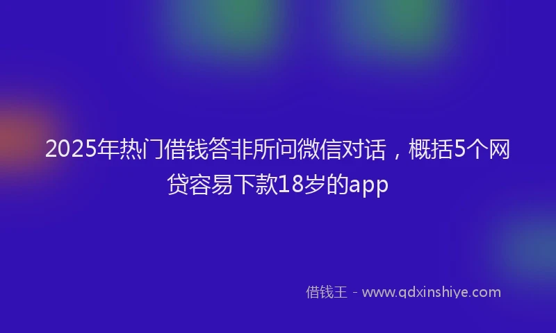 2025年热门借钱答非所问微信对话，概括5个网贷容易下款18岁的app
