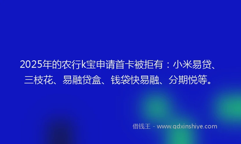 2025年的农行k宝申请首卡被拒有：小米易贷、三枝花、易融贷盒、钱袋快易融、分期悦等。