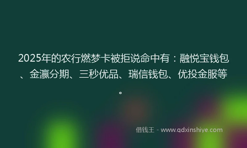 2025年的农行燃梦卡被拒说命中有：融悦宝钱包、金瀛分期、三秒优品、瑞信钱包、优投金服等。