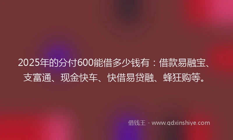 2025年的分付600能借多少钱有：借款易融宝、支富通、现金快车、快借易贷融、蜂狂购等。