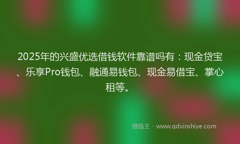 2025年的兴盛优选借钱软件靠谱吗有：现金贷宝、乐享Pro钱包、融通易钱包、现金易借宝、掌心租等。