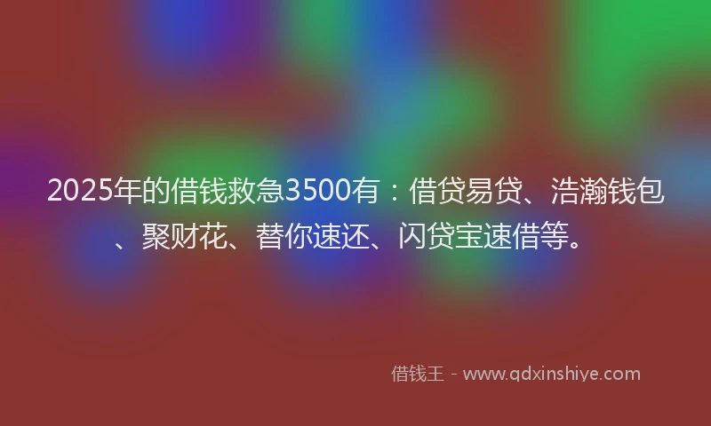 2025年的借钱救急3500有：借贷易贷、浩瀚钱包、聚财花、替你速还、闪贷宝速借等。