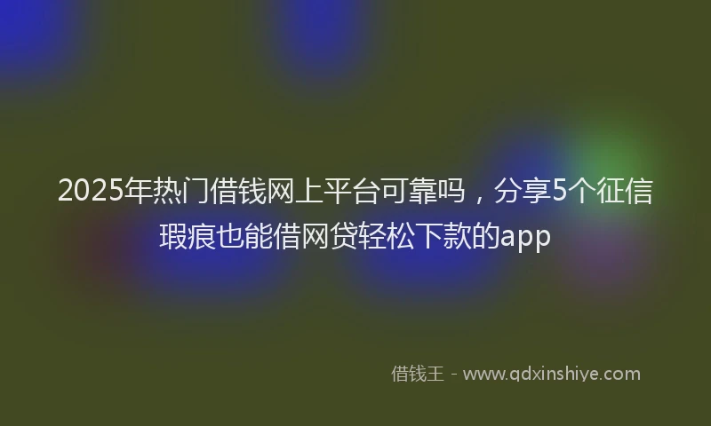 2025年热门借钱网上平台可靠吗，分享5个征信瑕疵也能借网贷轻松下款的app