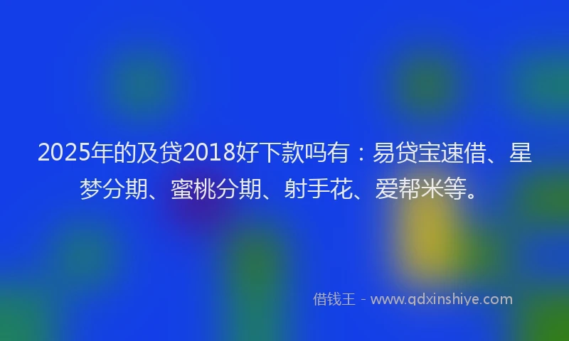 2025年的及贷2018好下款吗有：易贷宝速借、星梦分期、蜜桃分期、射手花、爱帮米等。