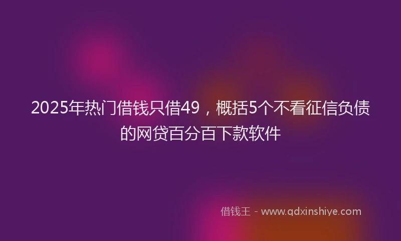 2025年热门借钱只借49，概括5个不看征信负债的网贷百分百下款软件