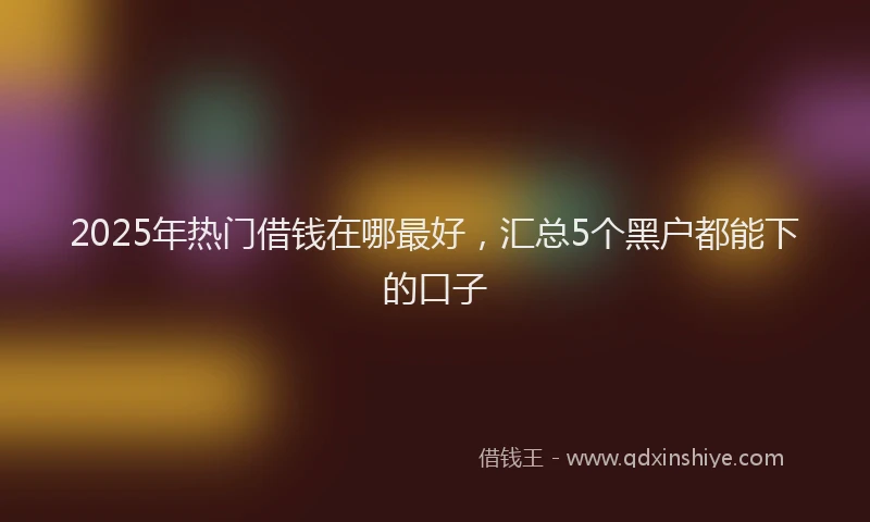 2025年热门借钱在哪最好，汇总5个黑户都能下的口子
