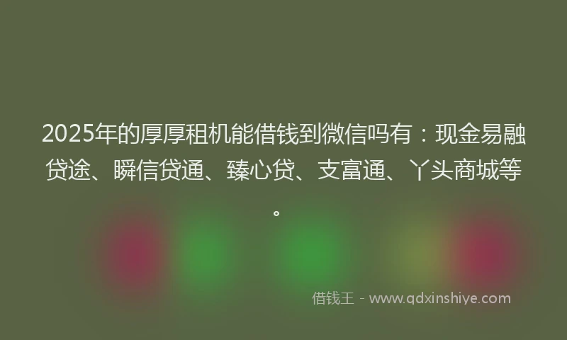 2025年的厚厚租机能借钱到微信吗有：现金易融贷途、瞬信贷通、臻心贷、支富通、丫头商城等。