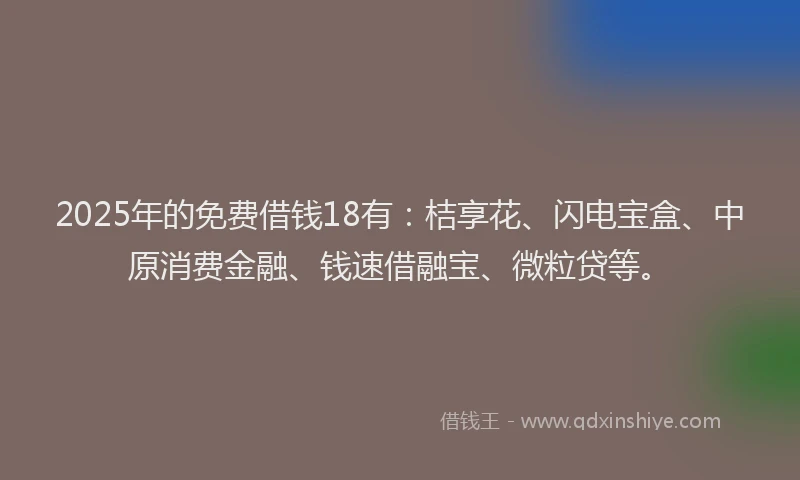 2025年的免费借钱18有：桔享花、闪电宝盒、中原消费金融、钱速借融宝、微粒贷等。