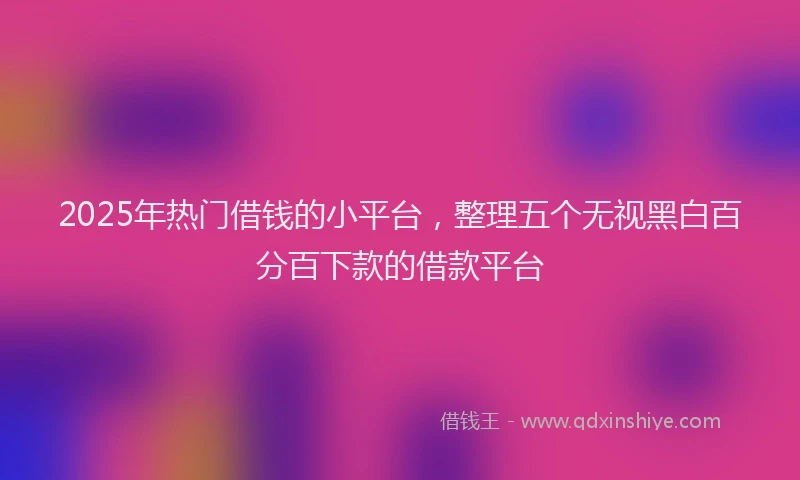 2025年热门借钱的小平台，整理五个无视黑白百分百下款的借款平台