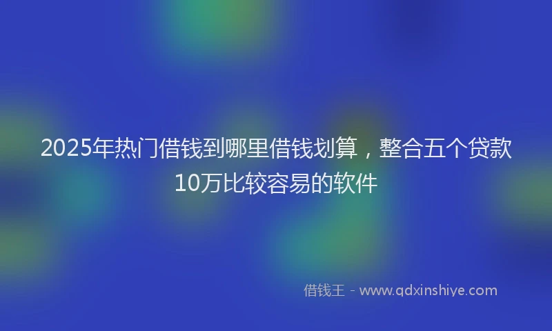 2025年热门借钱到哪里借钱划算，整合五个贷款10万比较容易的软件