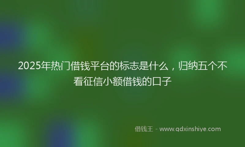 2025年热门借钱平台的标志是什么，归纳五个不看征信小额借钱的口子