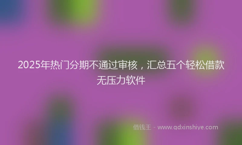 2025年热门分期不通过审核，汇总五个轻松借款无压力软件