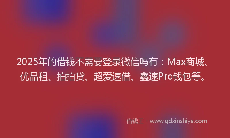 2025年的借钱不需要登录微信吗有：Max商城、优品租、拍拍贷、超爱速借、鑫速Pro钱包等。