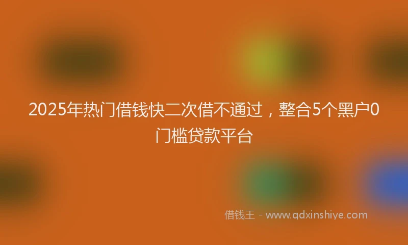 2025年热门借钱快二次借不通过，整合5个黑户0门槛贷款平台