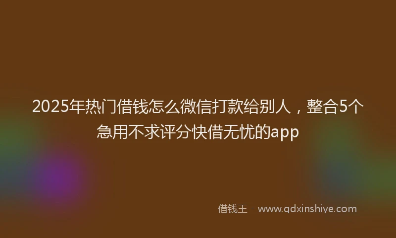 2025年热门借钱怎么微信打款给别人，整合5个急用不求评分快借无忧的app