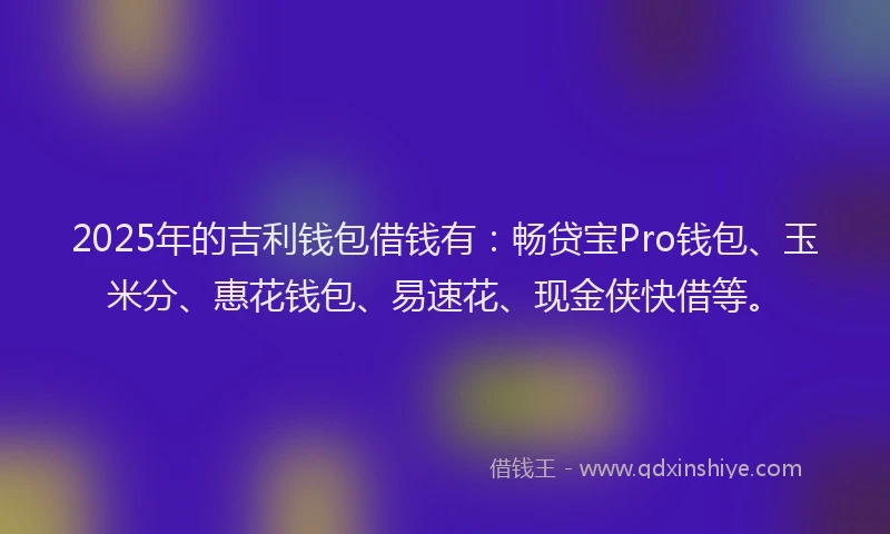 2025年的吉利钱包借钱有：畅贷宝Pro钱包、玉米分、惠花钱包、易速花、现金侠快借等。
