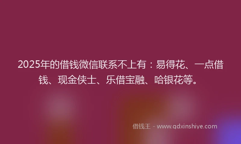2025年的借钱微信联系不上有：易得花、一点借钱、现金侠士、乐借宝融、哈银花等。