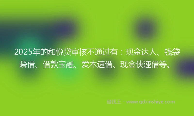 2025年的和悦贷审核不通过有：现金达人、钱袋瞬借、借款宝融、爱木速借、现金侠速借等。