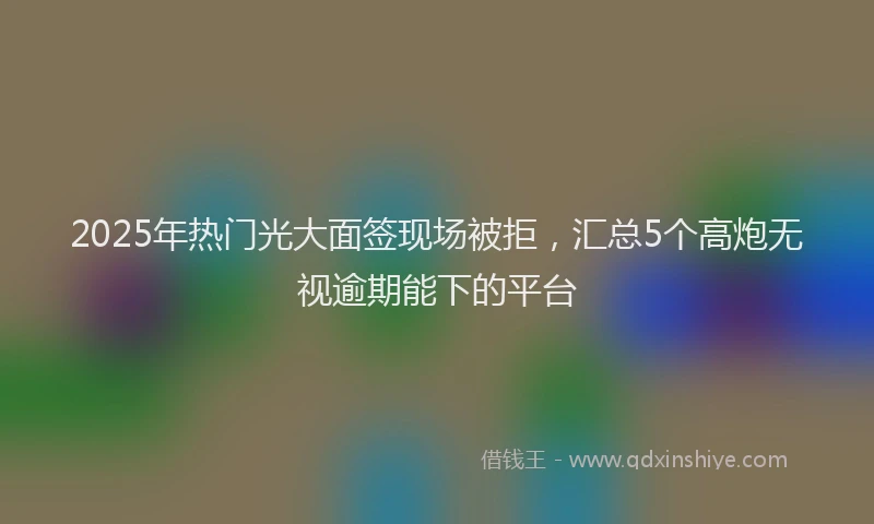 2025年热门光大面签现场被拒，汇总5个高炮无视逾期能下的平台