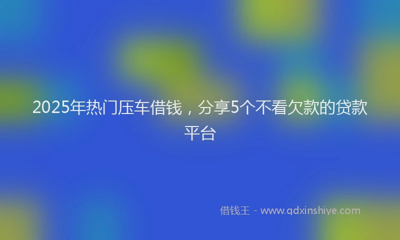 2025年热门压车借钱，分享5个不看欠款的贷款平台