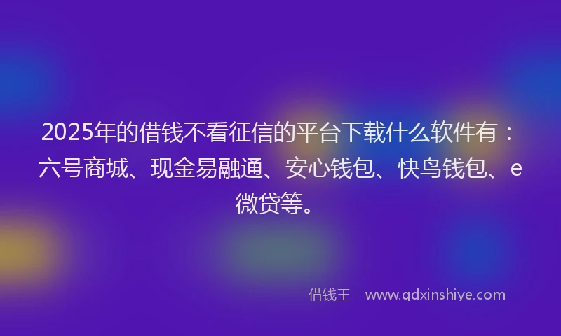 2025年的借钱不看征信的平台下载什么软件有：六号商城、现金易融通、安心钱包、快鸟钱包、e微贷等。