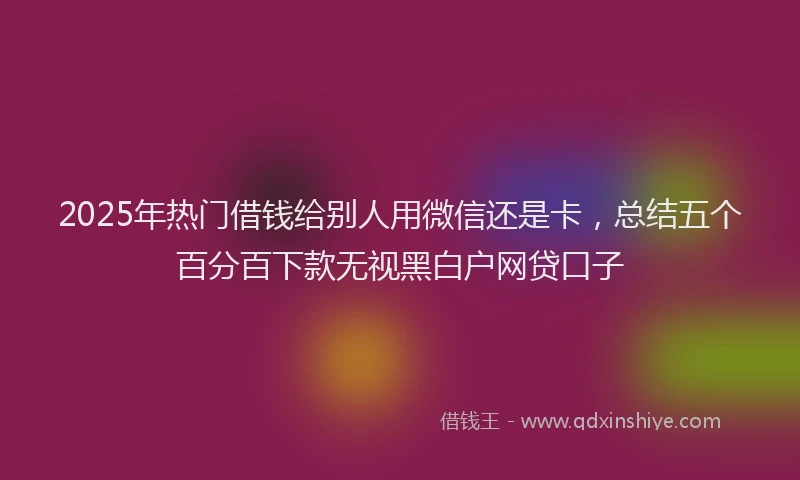 2025年热门借钱给别人用微信还是卡，总结五个百分百下款无视黑白户网贷口子
