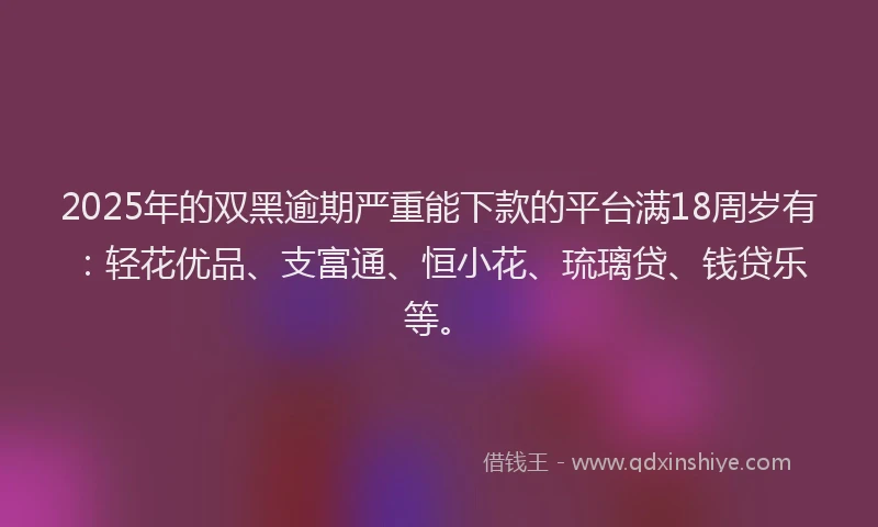 2025年的双黑逾期严重能下款的平台满18周岁有：轻花优品、支富通、恒小花、琉璃贷、钱贷乐等。