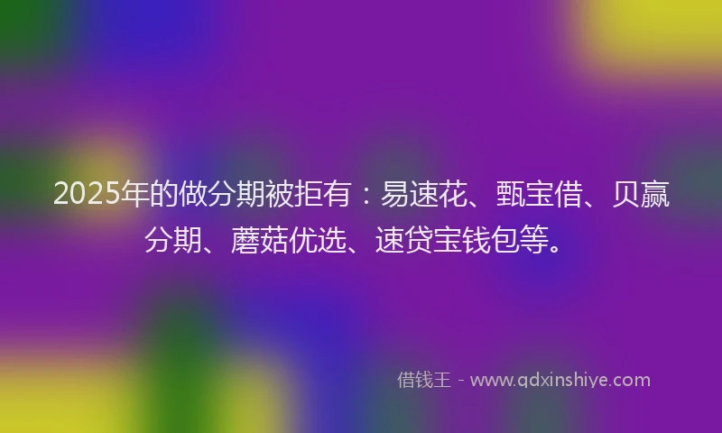 2025年的做分期被拒有：易速花、甄宝借、贝赢分期、蘑菇优选、速贷宝钱包等。