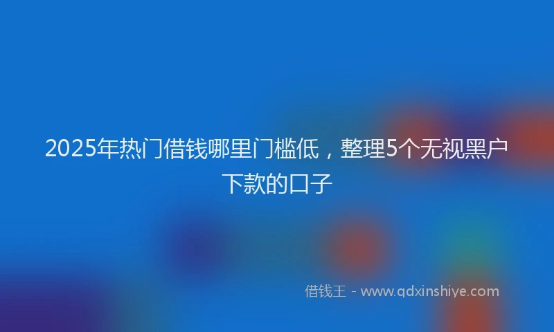 2025年热门借钱哪里门槛低，整理5个无视黑户下款的口子