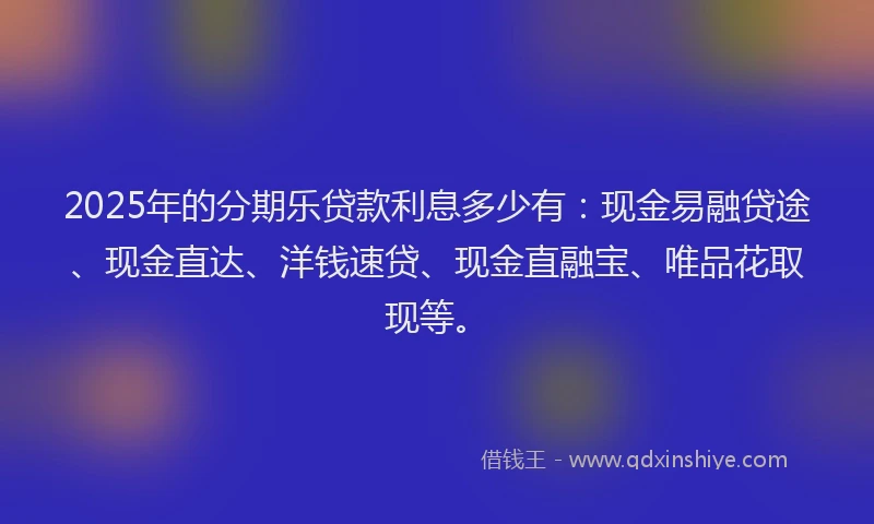 2025年的分期乐贷款利息多少有：现金易融贷途、现金直达、洋钱速贷、现金直融宝、唯品花取现等。