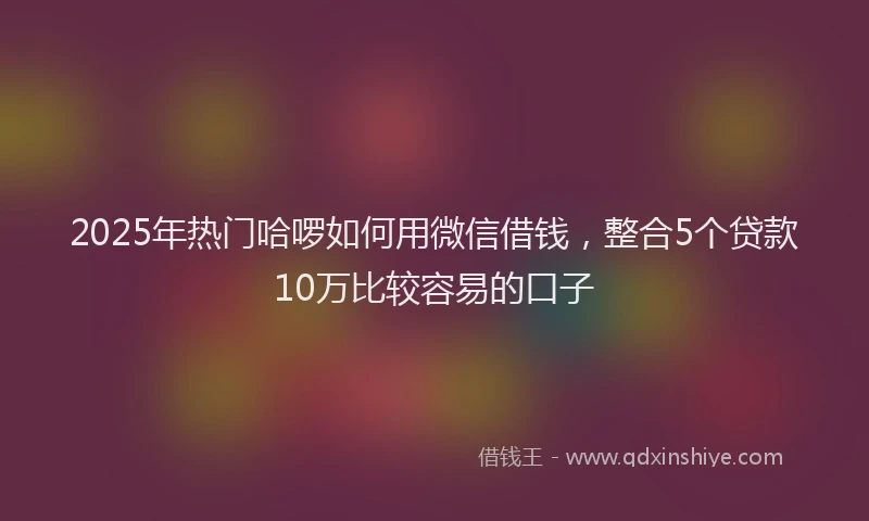 2025年热门哈啰如何用微信借钱，整合5个贷款10万比较容易的口子